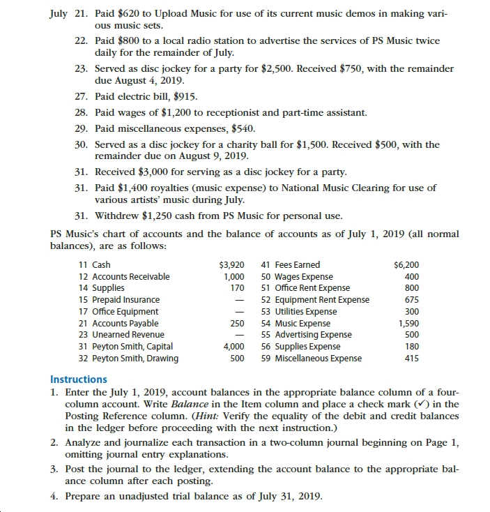 July 21. Paid $620 to Upload Music for use of its current music demos in making vari-
ous music sets.
22. Paid $800 to a local radio station to advertise the services of PS Music twice
daily for the remainder of July
23. Served as disc jockey for a party for $2,500. Received $750, with the remainder
due August 4, 2019
27. Paid electric bill, $915.
28. Paid wages of $1,200 to receptionist and part-time assistant
29. Paid miscellaneous expenses, $540.
30. Served as a disc jockey for a charity ball for $1,500. Received $500, with the
remainder due on August 9, 2019
31. Received $3,000 for serving as a disc jockey for a party
31. Paid $1,400 royalties (music expense) to National Music Clearing for use of
various artists' music during July
31. Withdrew $1,250 cash from PS Music for personal use
PS Music's chart of accounts and the balance of accounts as of July 1, 2019 (all normal
balances), are as follows:
11 Cash
41 Fees Earned
$3,920
$6,200
12 Accounts Receivable
1,000
50 Wages Expense
51 Office Rent Expense
400
14 Supplies
15 Prepaid Insurance
17 Office Equipment
21 Accounts Payable
23 Unearned Revenue
170
800
52 Equipment Rent Expense
53 Utilities Expense
54 Music Expense
55 Advertising Expense
56 Supplies Expense
59 Miscellaneous Expense
675
300
1,590
250
500
31 Peyton Smith, Capital
32 Peyton Smith, Drawing
180
4,000
500
415
Instructions
1. Enter the July 1, 2019, account balances in the appropriate balance column of a four-
column account. Write Balance in the Item column and place a check mark ( in the
Posting Reference column. (Hint: Verify the equality of the debit and credit balances
in the ledger before proceeding with the next instruction.)
2. Analyze and journalize each transaction in a two-column journal beginning on Page 1,
omitting journal entry explanations
3. Post the journal to the ledger, extending the account balance to the appropriate bal
ance column after each posting
4. Prepare an unadjusted trial balance as of July 31, 2019.
