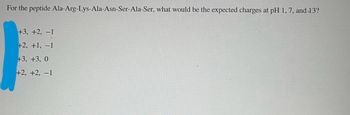 For the peptide Ala-Arg-Lys-Ala-Asn-Ser-Ala-Ser, what would be the expected charges at pH 1, 7, and 13?
+3, +2, -1
+2, +1, -1
+3, +3, 0
+2, +2, -1