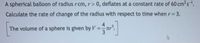 A spherical balloon of radiusrcm, r> 0, deflates at a constant rate of 60 cm3s1.
Calculate the rate of change of the radius with respect to time when r 3.
%3D
4
The volume of a sphere is given by V:
%3D
