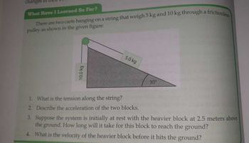 changes in
What Have I Learned So Far?
There are two carts hanging on a string that weigh 5 kg and 10 kg through a
pulley as shown in the given figure.
10.0 kg
5.0 kg
30%
a frictionless
1. What is the tension along the string?
2. Describe the acceleration of the two blocks.
3. Suppose the system is initially at rest with the heavier block at 2.5 meters above
the ground. How long will it take for this block to reach the ground?
4. What is the velocity of the heavier block before it hits the ground?