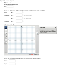 A quadratic function f is given.
f(x) = x2 – 4x
(a) Express f in standard form.
f(x) =
(b) Find the vertex and x- and y-intercepts of f. (If an answer does not exist, enter DNE.)
(x, y) = (|
vertex
x-intercepts
(х, у) —D
(smaller x-value)
(х, у) %3D
(larger x-value)
y-intercept
(x, y) = (|
%3D
(c) Sketch a graph of f.
10
Graph Layers
Clear All
8
After you add an object to the graph
you can use Graph Layers to view am
edit its properties.
Delete
Fill
4
3
2
-10 -9 -8 -7 -6 -5 -4
-3 -2 -1
3
8
9 10
1
-1
2
4
5
-2
No
Solution
-3
-4
-5
-6
-7
-8
--9
10
O Help
WebAssign. Graphing Tool
(d) Find the domain and range of f. (Enter your answers using interval notation.)
domain
range
