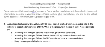 Chemical Engineering 2D04 - Assignment 5
Due Wednesday, November 23rd at 11:59pm (via Avenue)
Please make sure that you show all of your work. Please use line calculations and show all units throughout
intermediate steps and in your final answer. Please combine all of your solutions into one file and upload
by the deadline. Solutions must be uploaded in pdf form.
4. A stainless-steel vessel with a volume of 9.10 litres has 1.7 kg of nitrogen gas injected into it. The
cylinder is kept at a temperature of 56°C. What is the pressure of the gas in atm? Please calculate
by:
a. Assuming that nitrogen behaves like an ideal gas at these conditions.
b. Assuming that nitrogen follows the van der Waal's equation at these conditions.
c. Assuming that nitrogen follows the SRK equation of state at these conditions.
d. Using the compressibility factor method.