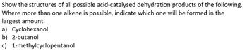 Show the structures of all possible acid-catalysed dehydration products of the following.
Where more than one alkene is possible, indicate which one will be formed in the
largest amount.
a) Cyclohexanol
b) 2-butanol
c)
1-methylcyclopentanol