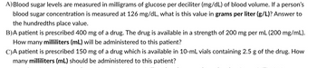 A) Blood sugar levels are measured in milligrams of glucose per deciliter (mg/dL) of blood volume. If a person's
blood sugar concentration is measured at 126 mg/dL, what is this value in grams per liter (g/L)? Answer to
the hundredths place value.
B)A patient is prescribed 400 mg of a drug. The drug is available in a strength of 200 mg per mL (200 mg/mL).
How many milliliters (mL) will be administered to this patient?
C)A patient is prescribed 150 mg of a drug which is available in 10-mL vials containing 2.5 g of the drug. How
many milliliters (mL) should be administered to this patient?