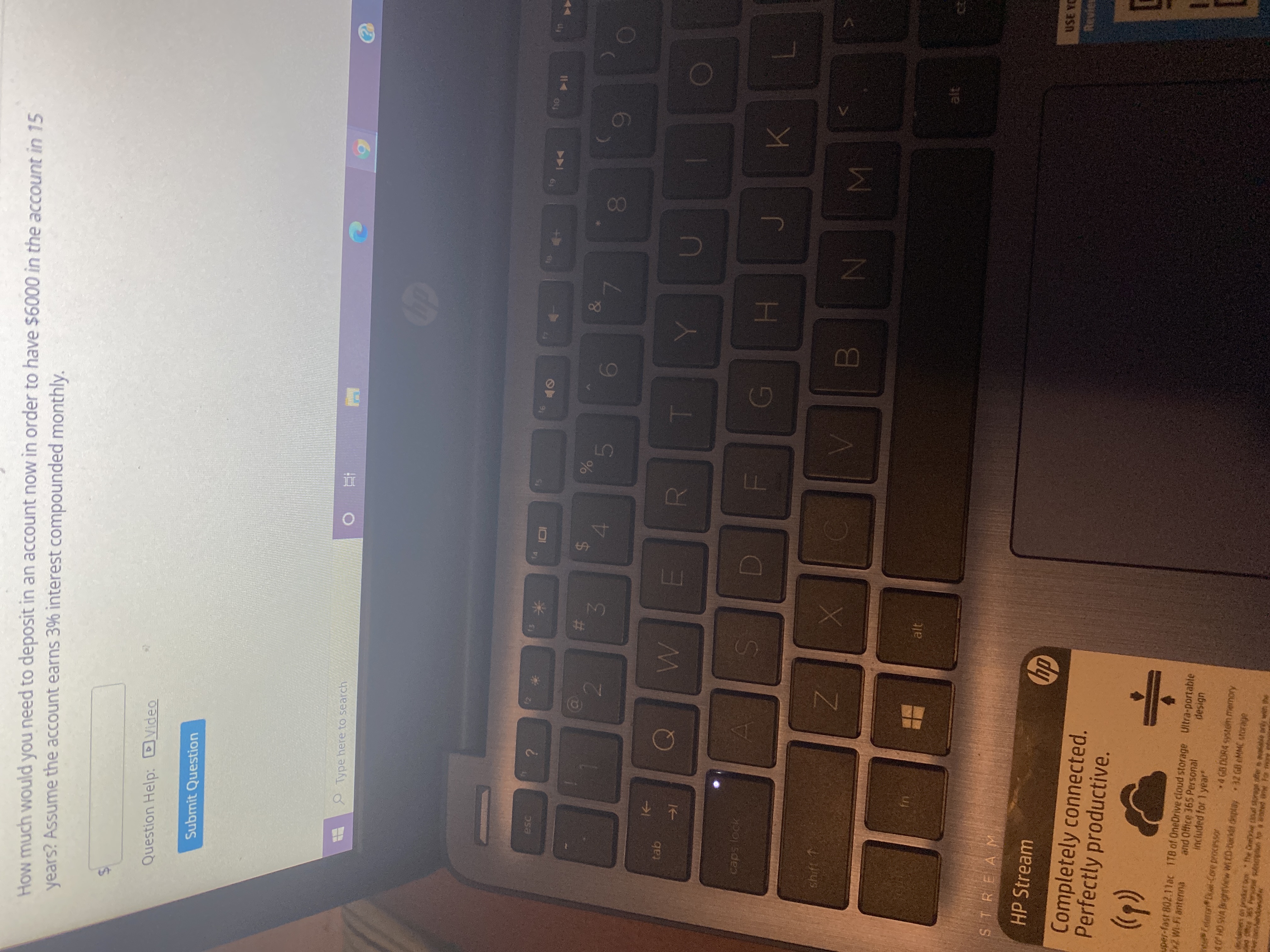 IM
00
%24
%23
-
%24
How much would you need to deposit in an account now in order to have $6000 in the account in 15
years? Assume the account earns 3% interest compounded monthly.
Question Help: DVideo
Submit Question
Type here to search
I14
esc
OF
&
%
4.
5
2.
caps lock
shift 1
N
alt
STREAM
USE YC
HP Stream
Revies
dy
Completely connected.
Perfectly productive.
uper-fast 802.11ar 1TB of OneDrive cloud storage Ultra-portable
and Office 365 Personal
included for 1 year"
Ex7 Wi-Fi antenna
design
elaron Dul-Core processor
40 HD SVA ghtView WED-backet desplay32 GB eMMC storage
4 GB DOR4 system memory
danes on jeodet Do he One toul storage offers alble pry win the
