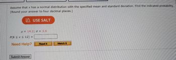 Assume that x has a normal distribution with the specified mean and standard deviation. Find the indicated probability.
(Round your answer to four decimal places.)
USE SALT
= 14.2; o = 3,6
P(8 ≤ x ≤ 12) =
Need Help?
Submit Answer
Read It
Watch It