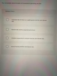 The immediate determinants of investment spending are the
Multiple Choice
expected rate of return on capital goods and the real interest
rate.
interest rate and the expected price level.
marginal propensity to consume and the real interest rate.
level of saving and the real interest rate.
