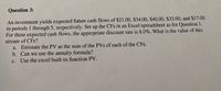 Question 3:
An investment yields expected future cash flows of $21.00, $34.00, $40.00, $33.00, and $17.00
in periods 1 through 5, respectively. Set up the CFs in an Excel spreadsheet as for Question 1.
For these expected cash flows, the appropriate discount rate is 8.0%. What is the value of this
stream of CFs?
a. Estimate the PV as the sum of the PVs of each of the CFs.
b. Can we use the annuity formula?
c. Use the excel built-in function PV.
