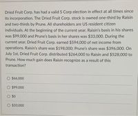 Dried Fruit Corp. has had a valid S Corp election in effect at all times since
its incorporation. The Dried Fruit Corp. stock is owned one-third by Raisin
and two-thirds by Prune. All shareholders are US resident citizen
individuals. At the beginning of the current year, Raisin's basis in his shares
was $99,000 and Prune's basis in her shares was $33,000. During the
current year, Dried Fruit Corp. earned $594,000 of net income from
operations. Raisin's share was $198,000; Prune's share was $396,000. On
July 1st, Dried Fruit Corp. distributed $264,000 to Raisin and $528,000 to
Prune. How much gain does Raisin recognize as a result of this
transaction?
O $66,000
$99,000
O $0
$33,000
