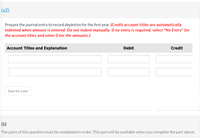 (a2)
Prepare the journal entry to record depletion for the first year. (Credit account titles are automatically
indented when amount is entered. Do not indent manually. If no entry is required, select "No Entry" for
the account titles and enter O for the amounts.)
Account Titles and Explanation
Debit
Credit
Save for Later
(b)
The parts of this question must be completed in order. This part will be available when you complete the part above.