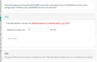 Pharoah Company purchased for $4,543,000 a mine that is estimated to have 45,430,000 tons of ore and no
salvage value. In the first year, 14,040,000 tons of ore are extracted.
(a1)
Calculate depletion cost per unit. (Round answer to 2 decimal places, e.g. 0.50.)
Depletion cost per unit $
per ton
Save for Later
(a2)
The parts of this question must be completed in order. This part will be available when you complete the part above.