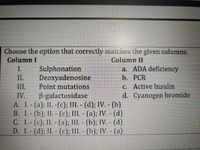 Choose the option that correctly matches the given columns.
Column I
Column II
a. ADA deficiency
b. PCR
C. Active Insulin
d. Cyanogen bromide
I.
II.
Sulphonation
Deoxyadenosine
Point mutations
B-galactosidase
A. L-(a); II. -(c); III. - (d); IV. - (b)
B. I.- (b); II. - (c); III. - (a); IV. - (d)
C. L.-(c); II. - (a); III. - (b); IV. - (d)
D. I.-(d); II.- (c); III. - (b); IV. - (a)
III.
IV.
