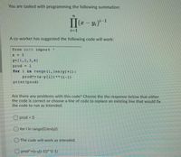 You are tasked with programming the following summation:
(x – y;)*-1
i=1
A co-worker has suggested the following code will work:
from math import
X = 5
y-[1,2,3,4]
prod
1
for i in range (1,len (y) +1) :
prodt= (x-yli])** (i-1)
print (prod)
Are there any problems with this code? Choose the the response below that either
the code is correct or choose a line of code to replace an existing line that would fix
the code to run as intended.
O prod = 0
O for i in range(0,len(y)):
O The code will work as intended.
O prod"=(x-y[i-1])*"(i-1)
