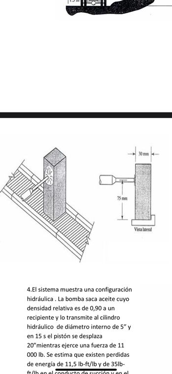FALLE
75 mm
4.El sistema muestra una configuración
hidráulica. La bomba saca aceite cuyo
densidad relativa es de 0,90 a un
recipiente y lo transmite al cilindro
hidráulico de diámetro interno de 5" y
en 15 s el pistón se desplaza
20" mientras ejerce una fuerza de 11
000 lb. Se estima que existen perdidas
de energía de 11,5 lb-ft/lb y de 35lb-
ft/lh en el conducto de succión y en el
30 mm
Vista lateral