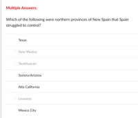 Multiple Answers:
Which of the following were northern provinces of New Spain that Spain
struggled to control?
Теxas
New Mexico
Teotihuacán
Sonora/Arizona
Alta California
Lousiana
Меxico City
