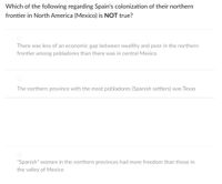 Which of the following regarding Spain's colonization of their northern
frontier in North America (Mexico) is NOT true?
There was less of an economic gap between wealthy and poor in the northern
frontier among pobladores than there was in central Mexico
The northern province with the most pobladores (Spanish settlers) was Texas
"Spanish" women in the northern provinces had more freedom than those in
the valley of Mexico
