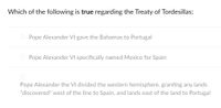 Which of the following is true regarding the Treaty of Tordesillas:
Pope Alexander VI gave the Bahamas to Portugal
O Pope Alexander VI specifically named Mexico for Spain
Pope Alexander the VI divided the western hemisphere, granting any lands
"discovered" west of the line to Spain, and lands east of the land to Portugal
