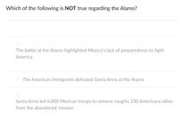 Which of the following is NOT true regarding the Alamo?
The battle at the Alamo highlighted Mexico's lack of preparedness to fight
America
The American immigrants defeated Santa Anna at the Alamo
Santa Anna led 6,000 Mexican troops to remove roughly 230 Americans/allies
from the abandoned mission
