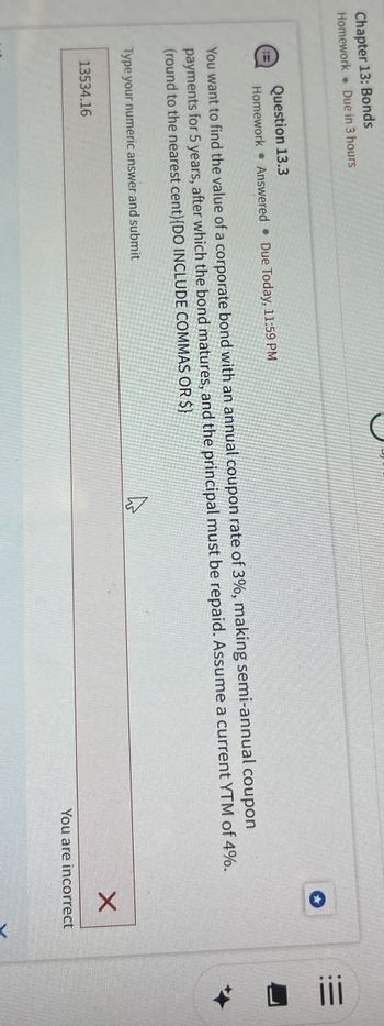 Chapter 13: Bonds
Homework
Due in 3 hours
Question 13.3
Homework Answered Due Today, 11:59 PM
You want to find the value of a corporate bond with an annual coupon rate of 3%, making semi-annual coupon
payments for 5 years, after which the bond matures, and the principal must be repaid. Assume a current YTM of 4%.
(round to the nearest cent)[DO INCLUDE COMMAS OR $)
Type your numeric answer and submit
13534.16
×
You are incorrect
>
iii