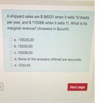 A shipyard sales are $ 96531 when it sells 10 boats
per year, and $ 110066 when it sells 11. What is its
marginal revenue? (Answers in $s/unit)
O a. -13535.00
O b. 13535.00
Oc. 10006.00
Od. None of the answers offered are accurate.
Oe. 1230.45
Next page
