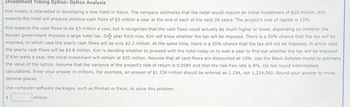 Investment Timing Option: Option Analysis
Kim Hotels is interested in developing a new hotel in Seoul. The company estimates that the hotel would require an initial investment of $20 million. Kim
expects the hotel will produce positive cash flows of $3 million a year at the end of each of the next 20 years. The project's cost of capital is 13%.
Kim expects the cash flows to be $3 million a year, but it recognizes that the cash flows could actually be much higher or lower, depending on whether the
Korean government imposes a large hotel tax. One year from now, Kim will know whether the tax will be imposed. There is a 50% chance that the tax will be
imposed, in which case the yearly cash flows will be only $2.2 million. At the same time, there is a 50% chance that the tax will not be imposed, in which case
the yearly cash flows will be $3.8 million. Kim is deciding whether to proceed with the hotel today or to wait a year to find out whether the tax will be imposed.
If Kim waits a year, the initial investment will remain at $20 million. Assume that all cash flows are discounted at 13%. Use the Black-Scholes model to estimate
the value of the option. Assume that the variance of the project's rate of return is 0.0585 and that the risk-free rate is 8%. Do not round intermediate
calculations. Enter your answer in millions. For example, an answer of $1.234 million should be entered as 1.234, not 1,234,000. Round your answer to three
decimal places.
Use computer software packages, such as Minitab or Excel, to solve this problem.
million