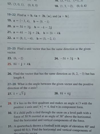 ht
17. (3, 0, 1), (0, 8, 0)
18. (1, 3, -2), (0, 0, 6)
19-22 Find a + b, 4a + 2b, |a|, and a - bl.
19. a = (-3,4), b = (9,-1)
20. a = 5i + 3j, b = -i - 2j
21. a = 4i - 3j + 2k, b = 2i - 4k
22. a = (8, 1,-4), b = (5,-2, 1)
23-25 Find a unit vector that has the same direction as the given
vector.
23. (6,-2)
25. 8i- j + 4k
24. -5i + 3j - k
26. Find the vector that has the same direction as (6, 2, -3) but has
length 4.
27-28 What is the angle between the given vector and the positive
direction of the x-axis?
27. i + √3 j
28. 81 + 6j
29. If v lies in the first quadrant and makes an angle 7/3 with the
positive x-axis and |v|= 4, find v in component form.
30. If a child pulls a sled through the snow on a level path with a
force of 50 N exerted at an angle of 38° above the horizontal,
find the horizontal and vertical components of the force.
31. A quarterback throws a football with angle of elevation 40° and
speed 60 ft/s. Find the horizontal and vertical components of
vec