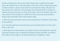 Sandra and Mary live next to each other. Sandra has a dog that she walks
every day. Sandra has to walk past Mary's front lawn and her dog always pees
on Mary's flowers, which causes them to eventually die. Mary will move in a
few months but, until then, she estimates she will spend $100 on flowers to
replace the ones that die as a result of the daily visits from Sandra's dog. The
only solution to this problem is a $50 fence that can be put around Mary's
flowers that will protect them from Sandra's dog.
a. What term do economists use for the consequences of Sandra's daily walks
in this setting?
b. Is it socially optimal to have the fence put around the flowers in this case?
Why or why not?
c. What does the Coase theorem say about how the social optimum could be
achieved? Explain what an agreement between Sandra and Mary would look
like if Mary has the right to not be bothered by her neighbour's dog.
