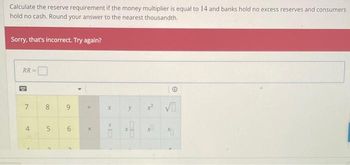 Calculate the reserve requirement if the money multiplier is equal to 14 and banks hold no excess reserves and consumers
hold no cash. Round your answer to the nearest thousandth.
Sorry, that's incorrect. Try again?
RR
7
4
8
00
5
2
9
6
2
4
X
X
KI
y
X
0
2√
20
11