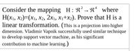 Consider the mapping H: R? → Rª where
Н(x1, X2)-(х1, Х2, 2х, х,+x). Prove that H is a
linear transformation. (This is a projection into higher
dimension. Vladimir Vapnik successfully used similar technique
to develop support vector machine, as his significant
contribution to machine learning.)
