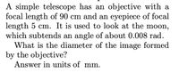 A simple telescope has an objective with a
focal length of 90 cm and an eyepiece of focal
length 5 cm. It is used to look at the moon,
which subtends an angle of about 0.008 rad.
What is the diameter of the image formed
by the objective?
Answer in units of mm.
