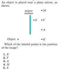 An object is placed near a plane mirror, as
shown.
•M
mirror
surface
S
•Y
• A
Object
• E
Which of the labeled points is the position
of the image?
1. Е
2. Y
3. А
4. М
5. S
