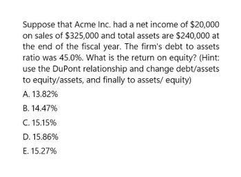 Suppose that Acme Inc. had a net income of $20,000
on sales of $325,000 and total assets are $240,000 at
the end of the fiscal year. The firm's debt to assets
ratio was 45.0%. What is the return on equity? (Hint:
use the DuPont relationship and change debt/assets
to equity/assets, and finally to assets/equity)
A. 13.82%
B. 14.47%
C. 15.15%
D. 15.86%
E. 15.27%