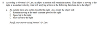 8. According to Newton's 1* Law, an object in motion will remain in motion. If an object is moving to the
right at a constant velocity, what will applying a force in the following directions do to the object?
a. An outside force acts on the object to the right. As a result, the object will
O Remain moving at the same constant speed to the right
O Speed up to the right
Slow down to the right
Justify your answer using Newton's 1" Law:
