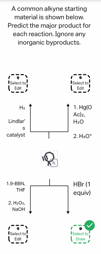 A common alkyne starting
material is shown below.
Predict the major product for
each reaction. Ignore any
inorganic byproducts.
Select to
Edit
H₂
Lindlar'
S
catalyst
1.9-BBN,
THE
2. H2O2,
NaOH
ISelect to
Edit
Select to
Edit
1. Hg(O
Ac) 2,
H₂O
2. H3O+
HBr (1
equiv)
ISelect to
Draw