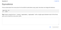 Question 2
SUBMITTED
Equivalence
Find an alternative first instruction for the x86-64 code below using test that does not change the behavior.
cmpq %rdi, $0
je
Label
Tip: Answer using the form: " <instr> <operand1>, <operand2> " with a single space between each of the three
parts and include the instruction suffix.
Submitted
