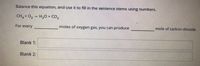 **Balancing Chemical Equations**

**Task:** Balance this equation, and use it to fill in the sentence stems using numbers.

\[ \text{CH}_4 + \text{O}_2 \rightarrow \text{H}_2\text{O} + \text{CO}_2 \]

**Sentence Completion:**
"For every _____ moles of oxygen gas, you can produce _____ mole of carbon dioxide."

**Blanks to be Filled:**
- **Blank 1:** 
- **Blank 2:** 

To balance the chemical equation:

Step 1: Identify the number of atoms of each element on both sides of the equation.
- Methane (CH\(_4\)) on the reactant side: 1 carbon (C), 4 hydrogen (H).
- Oxygen (O\(_2\)) on the reactant side: 2 oxygen (O) atoms.
- Water (H\(_2\)O) on the product side: 2 hydrogen (H), 1 oxygen (O).
- Carbon dioxide (CO\(_2\)) on the product side: 1 carbon (C), 2 oxygen (O).

Step 2: Balance the carbon atoms first.
\[ \text{CH}_4 + \text{O}_2 \rightarrow 2\ \text{H}_2\text{O} + \text{CO}_2 \]

Step 3: Balance the hydrogen atoms.
\[ \text{CH}_4 + 2\ \text{O}_2 \rightarrow 2\ \text{H}_2\text{O} + \text{CO}_2 \]

Step 4: Balance the oxygen atoms last.
\[ \text{CH}_4 + 2\ \text{O}_2 \rightarrow 2\ \text{H}_2\text{O} + \text{CO}_2 \]

Thus, the balanced chemical equation is:
\[ \text{CH}_4 + 2\ \text{O}_2 \rightarrow 2\ \text{H}_2\text{O} + \text{CO}_2 \]

**Completed Sentence:**
"For every **2** moles of oxygen gas, you can produce **1** mole of carbon dioxide."

**Blanks:**
- **Blank 1:** 2
- **Blank 2:** 1