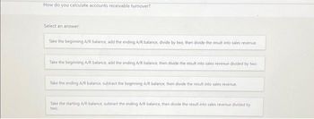 How do you calculate accounts receivable turnover?
Select an answer:
Take the beginning A/R balance, add the ending A/R balance, divide by two, then divide the result into sales revenue
Take the beginning A/R balance, add the ending A/R balance, then divide the result into sales revenue divided by two
Take the ending A/R balance, subtract the beginning A/R balance, then divide the result into sales revenue.
Take the starting A/R balance, subtract the ending A/R balance, then divide the result into sales revenue divided by
two.