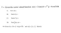 2 a) Given the vector valued function: r(t) = 2 sin(t)i+e" j-4 cos(3t)k
|
A)
Find r(0) =
B)
Find r'(t) =
C)
Find r"(t) =
D)
Find ſr(t) dt =
B) Given r'(t) = 3t i+(2-4t)j+6t² k
and r(2)=(3,1,–2) find r(t).
%3D
