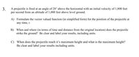 3.
A projectile is fired at an angle of 28° above the horizontal with an initial velocity of 1,800 feet
per second from an altitude of 1,000 feet above level ground.
A) Formulate the vector valued function (in simplified form) for the position of the projectile at
any time, t.
B) When and where (in terms of time and distance from the original location) does the projectile
strike the ground? Be clear and label your results, including units.
C) When does the projectile reach it's maximum height and what is the maximum height?
Be clear and label your results including units.
