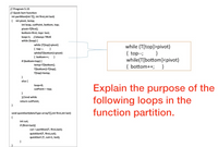 |// Program 5.15
// Quick Sort function
int partition(int T[], int first,int last)
{ int pivot, temp;
int loop, cutPoint, bottom, top;
pivot=T[first];
bottom=first; top= last;
loop=1; //always TRUE
while (loop) {
while (T(top]>pivot)
while (T[top]>pivot)
{ top--;
}
{ top--;
}
while(T[bottom]<pivot)
while(T[bottom]<pivot)
{ bottom++;
if (bottom<top) {
temp=T[bottom];
T[bottom]=T[top];
T[top]=temp;
{ bottom++;
}
}
else {
loop=0;
Explain the purpose of the
following loops in the
function partition.
cutPoint = top;
}
}//end while
return cutPoint;
void quickSort(dataType arrayT[],int first,int last)
{
int cut;
if (first<last){
cut = partition(T, first,last);
quickSort(T, first,cut);
quickSort (T, cut+1, last);
}
