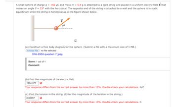 A small sphere of charge q = +66 μC and mass m = 5.4 g is attached to a light string and placed in a uniform electric field E that
makes an angle = 33° with the horizontal. The opposite end of the string is attached to a wall and the sphere is in static
equilibrium when the string is horizontal as in the figure shown below.
E
0
(a) Construct a free body diagram for the sphere. (Submit a file with a maximum size of 1 MB.)
Choose File no file selected
IMG-0950 question 7.jpeg
Score: 1 out of 1
Comment:
(b) Find the magnitude of the electric field.
1294.377 X
Your response differs from the correct answer by more than 10%. Double check your calculations. N/C
(c) Find the tension in the string. (Enter the magnitude of the tension in the string.)
0.06997 X
Your response differs from the correct answer by more than 10%. Double check your calculations. N