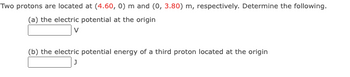 **Physics Problem: Electric Potential and Potential Energy**

**Problem Statement:**

Two protons are located at (4.60, 0) meters and (0, 3.80) meters, respectively. Determine the following:

(a) The electric potential at the origin.

[Input Box] V

(b) The electric potential energy of a third proton located at the origin.

[Input Box] J