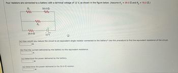 Four resistors are connected to a battery with a terminal voltage of 12 V, as shown in the figure below. (Assume R₁ = 39.0 and R₂ = 70.0.)
R₁
50.0 Ω
www
20.0 Ω
www
R₂
www
+
12 V
(
(a) How would you reduce the circuit to an equivalent single resistor connected to the battery? Use this procedure to find the equivalent resistance of the circuit.
22
(b) Find the current delivered by the battery to this equivalent resistance.
A
(c) Determine the power delivered by the battery.
W
(d) Determine the power delivered to the 50.0-2 resistor.
