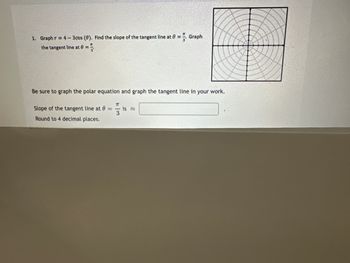 1. Graph r = 4-3cos (0). Find the slope of the tangent line at = Graph
the tangent line at =
Be sure to graph the polar equation and graph the tangent line in your work.
Slope of the tangent line at 0 =
π
is
3
Round to 4 decimal places.