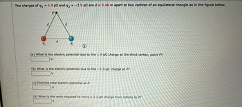 Two charges of q₁1.9 μC and 92 = -2.9 μC are d = 0.46 m apart at two vertices of an equilateral triangle as in the figure below.
PR
9₁
d
d
d
9₂
(a) What is the electric potential due to the 1.9-μC charge at the third vertex, point P?
(b) What is the electric potential due to the -2.9-µC charge at P?
V
(c) Find the total electric potential at P.
(d) What is the work required to move a 3.2-μC charge from infinity to P?