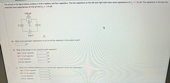 The circuit in the figure below contains a 9.00 V battery and four capacitors. The two capacitors on the left and right both have the same capacitance of \( C_1 = 7.60 \, \mu \text{F} \). The capacitors in the top two branches have capacitances of 6.00 µF and \( C_2 = 1.60 \, \mu \text{F} \).

[Diagram of the circuit with capacitors arranged: two \( C_1 \) in parallel on left and right, a 6.00 µF capacitor on top, and \( C_2 \) on the top]

(a) What is the equivalent capacitance (in µF) of all the capacitors in the entire circuit?
\[ \text{_____} \, \mu \text{F} \]

(b) What is the charge (in µC) stored by each capacitor?
- Right 7.60 µF capacitor: \[ \text{_____} \, \mu \text{C} \]
- Left 7.60 µF capacitor: \[ \text{_____} \, \mu \text{C} \]
- 1.60 µF capacitor: \[ \text{_____} \, \mu \text{C} \]
- 6.00 µF capacitor: \[ \text{_____} \, \mu \text{C} \]

(c) What is the potential difference (in V) across each capacitor? (Enter the magnitudes.)
- Right 7.60 µF capacitor: \[ \text{_____} \, \text{V} \]
- Left 7.60 µF capacitor: \[ \text{_____} \, \text{V} \]
- 1.60 µF capacitor: \[ \text{_____} \, \text{V} \]
- 6.00 µF capacitor: \[ \text{_____} \, \text{V} \]