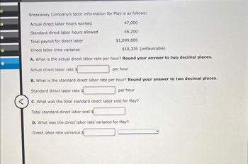 Breakaway Company's labor information for May is as follows:
Actual direct labor hours worked
Standard direct labor hours allowed
Total payroll for direct labor
Direct labor time variance
$18,320 (unfavorable)
A. What is the actual direct labor rate per hour? Round your answer to two decimal places.
Actual direct labor rate $
per hour
B. What is the standard direct labor rate per hour? Round your answer to two decimal places.
Standard direct labor rate
per hour
<c. What was the total standard direct labor cost for May?
Total standard direct labor cost $
D. What was the direct labor rate variance for May?
Direct labor rate variance $
47,000
46,200
$1,099,800