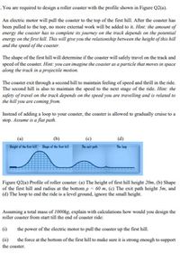 . You are required to design a roller coaster with the profile shown in Figure Q2(a).
An electric motor will pull the coaster to the top of the first hill. After the coaster has
been pulled to the top, no more external work will be added to it. Hint: the amount of
energy the coaster has to complete its journey on the track depends on the potential
energy on the first hill This will give you the relationship berween the height of this hill
and the speed of the coaster.
The shape of the first hill will detemine if the coaster will safely travel on the track and
speed of the coaster. Hint: you can imagine the coaster as a particle that moves in space
along the track in a projectile motion.
The coaster exit through a second hill to maintain feeling of speed and thrill in the ride.
The second hill is also to maintain the speed to the next stage of the ride. Hint: the
safety of travel on the track depends on the speed you are travelling and is related to
the hill you are coming from.
Instead of adding a loop to your coaster, the coaster is allowed to gradually cruise to a
stop. Assume is a flat path.
(c)
(d)
Height of the fint kill Shupa af the fint kil-
The it path
The loop
Figure Q2(a) Profile of roller coaster: (a) The height of first hill height 20m, (b) Shape
of the first hill and radius at the bottomp = 60 m, (c) The exit path height 5m, and
(d) The loop to end the ride is a level ground, ignore the small height.
Assuming a total mass of 1000kg, explain with calculations how would you design the
roller coaster from start till the end of coaster ride:
O the power of the electric motor to pull the coaster up the first hill.
the force at the bottom of the first hill to make sure it is strong enough to support
(i)
the coaster.
