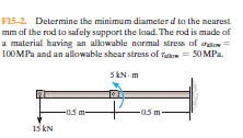 F15-2. Determine the minimum diameter d to the nearest
mm of the rod to safely support the load. The rod is made of
a material having an alkowable normal stress of ouen=
100MPa and an allowable shear stress of san = 50 MPa.
SkN m
-0.5 m-
-05m
15 kN
