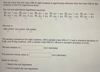 Test the claim that the mean GPA of night students is significantly different than the mean GPA of day
students at the 0.01 significance level.
The null and alternative hypothesis would be:
Ho: N = PD Ho: N = PD Ho: PN = PD
H₁:μN <D H₁: N
UN
D
H₁: PN
PD
O
The test is:
right-tailed two-tailed
O
O
The test statistic is:
left-tailed
O
The sample consisted of 65 night students, with a sample mean GPA of 3.5 and a standard deviation of
0.08, and 70 day students, with a sample mean GPA of 3.48 and a standard deviation of 0.04.
(to 2 decimals)
The positive critical value is:
Based on this we:
Ho: PN = PD
H₁: PN <PD
O
O Reject the null hypothesis
O Fail to reject the null hypothesis
Ho: N = μD Ho: PN = PD
H₁: UN > HD H₁:PN > PD
O
O
(to 2 decimals)